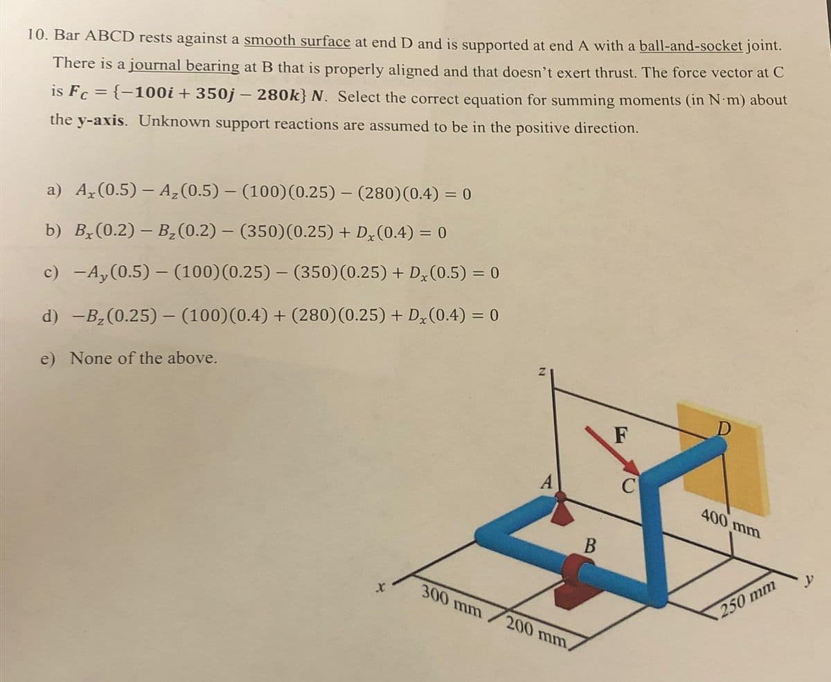 10. Bar ABCD rests against a smooth surface at end D and is supported at end A with a ball-and-socket joint.
There is a journal bearing at B that is properly aligned and that doesn't exert thrust. The force vector at C
is Fc = {−100i + 350j - 280k} N. Select the correct equation for summing moments (in N m) about
the y-axis. Unknown support reactions are assumed to be in the positive direction.
a) Ax (0.5) - Az (0.5) - (100) (0.25) - (280) (0.4) = 0
b) Bx(0.2) - B₂(0.2) - (350) (0.25) + Dx (0.4) = 0
c) -Ay(0.5) - (100) (0.25) - (350) (0.25) + D (0.5) = 0
d) -B₂(0.25) - (100) (0.4) + (280) (0.25) + Dx (0.4) = 0
e) None of the above.
X
N
A
F
C
D
400 mm
300 mm/200 mm,
B
250 mm
y