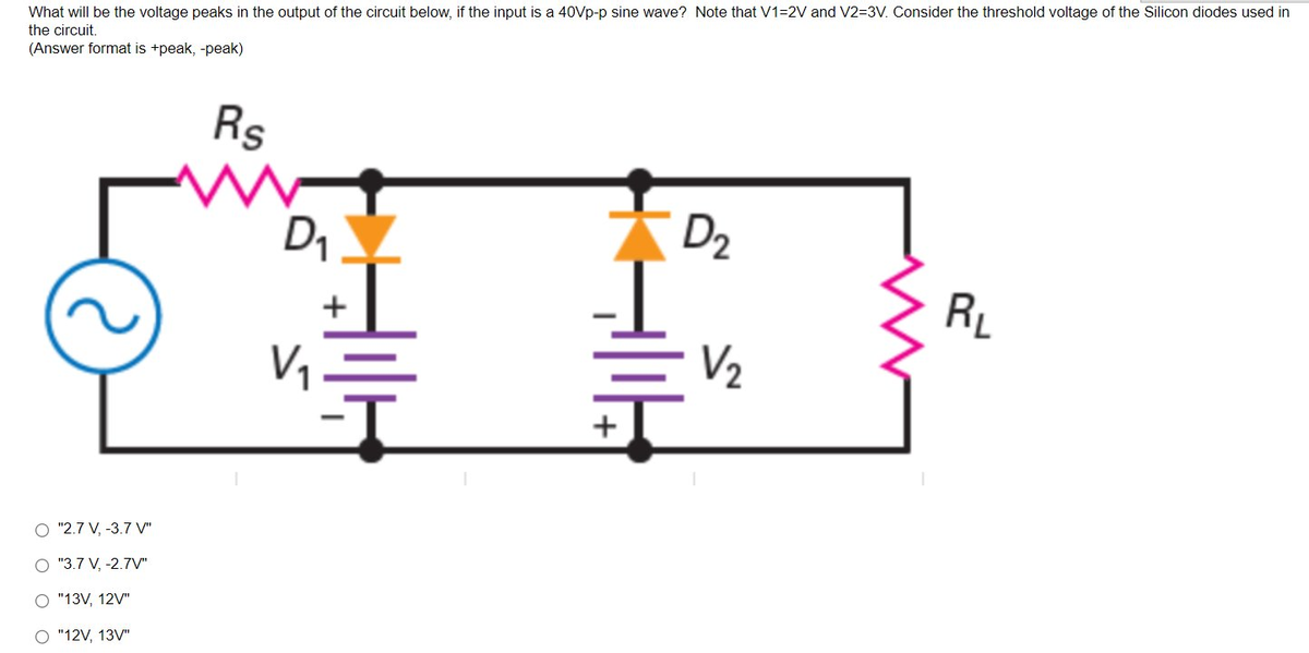 What will be the voltage peaks in the output of the circuit below, if the input is a 40Vp-p sine wave? Note that V1=2V and V2=3V. Consider the threshold voltage of the Silicon diodes used in
the circuit.
(Answer format is +peak, -peak)
O "2.7 V, -3.7 V"
O "3.7 V, -2.7V"
O "13V, 12V"
O "12V, 13V"
Rs
W
D₁
V₁
+
+
D₂
V/₂
RL