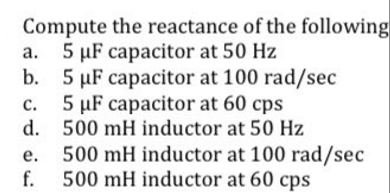 Compute the reactance of the following
a. 5 µF capacitor at 50 Hz
b. 5 µF capacitor at 100 rad/sec
5 µF capacitor at 60 cps
C.
d.
e.
500 mH inductor at 50 Hz
500 mH inductor at 100 rad/sec
500 mH inductor at 60 cps
f.