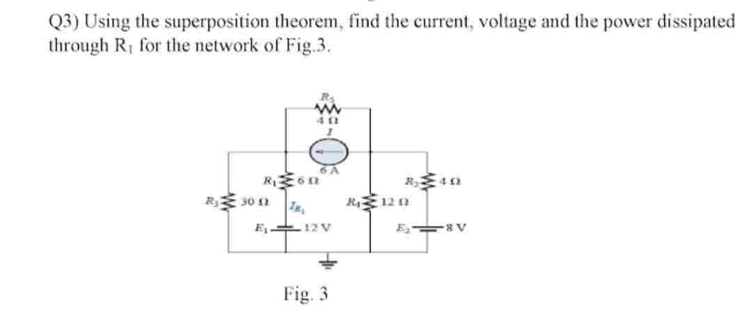 Q3) Using the superposition theorem, find the current, voltage and the power dissipated
through R, for the network of Fig.3.
6 A
R₁6n
IRL
E₁12V
Ry 30 11
Fig. 3
R₁1201
E-8V