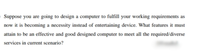 Suppose you are going to design a computer to fulfill your working requirements as
now it is becoming a necessity instead of entertaining device. What features it must
attain to be an effective and good designed computer to meet all the required/diverse
services in current scenario?
