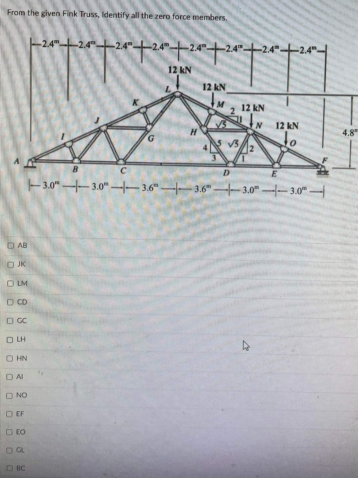 From the given Fink Truss, ldentify all the zero force members.
2.4m
-2.4Tm
2.4m
2.4m
2.4m
2.4 2.4"-2.4m.
12 kN
12 kN
2.
12 kN
12 kN
4.8"
to
5 V5
3.0" 3.0 3.6
3.0m -3.0
3.6
O AB
O JK
LM
O CD
O GC
O LH
HN
O AI
O NO
O EF
O EO
GL
OBC
