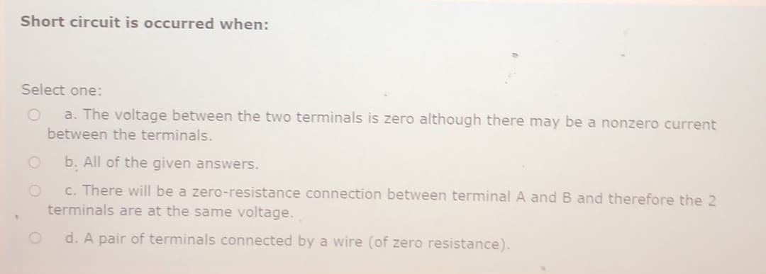 Short circuit is occurred when:
Select one:
a. The voltage between the two terminals is zero although there may be a nonzero current
between the terminals.
b. All of the given answers.
c. There will be a zero-resistance connection between terminal A and B and therefore the 2
terminals are at the same voltage.
d. A pair of terminals connected by a wire (of zero resistance).
