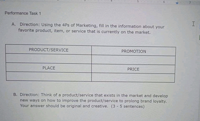 Performance Task 1
A. Direction: Using the 4Ps of Marketing, fill in the information about your
favorite product, item, or service that is currently on the market.
PRODUCT/SERVICE
PROMOTION
PLACE
PRICE
B. Direction: Think of a product/service that exists in the market and develop
new ways on how to improve the product/service to prolong brand loyalty.
Your answer should be original and creative. (3 - 5 sentences)
