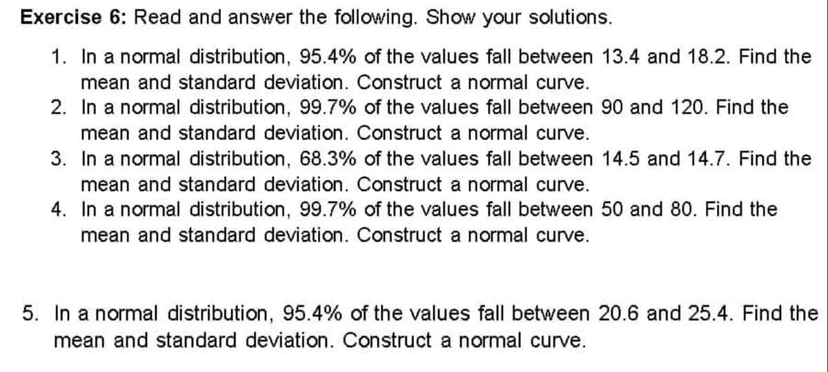 Exercise 6: Read and answer the following. Show your solutions.
1. In a normal distribution, 95.4% of the values fall between 13.4 and 18.2. Find the
mean and standard deviation. Construct a normal curve.
2. In a normal distribution, 99.7% of the values fall between 90 and 120. Find the
mean and standard deviation. Construct a normal curve.
3. In a normal distribution, 68.3% of the values fall between 14.5 and 14.7. Find the
mean and standard deviation. Construct a normal curve.
4. In a normal distribution, 99.7% of the values fall between 50 and 80. Find the
mean and standard deviation. Construct a normal curve.
5. In a normal distribution, 95.4% of the values fall between 20.6 and 25.4. Find the
mean and standard deviation. Construct a normal curve.
