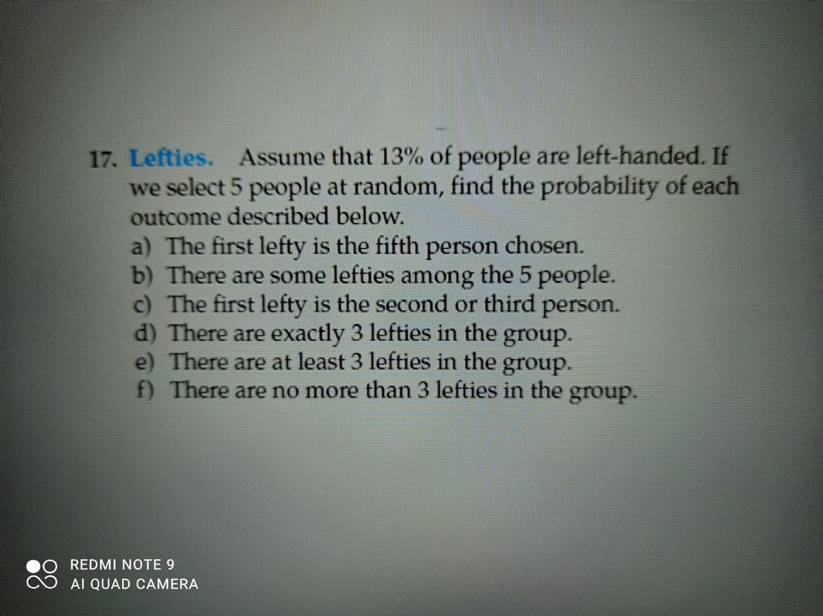 17. Lefties. Assume that 13% of people are left-handed. If
we select 5 people at random, find the probability of each
outcome described below.
a) The first lefty is the fifth person chosen.
b) There are some lefties among the 5 people.
c) The first lefty is the second or third person.
d) There are exactly 3 lefties in the group.
e) There are at least 3 lefties in the group.
) There are no more than 3 lefties in the group.
REDMI NOTE 9
AI QUAD CAMERA
88
