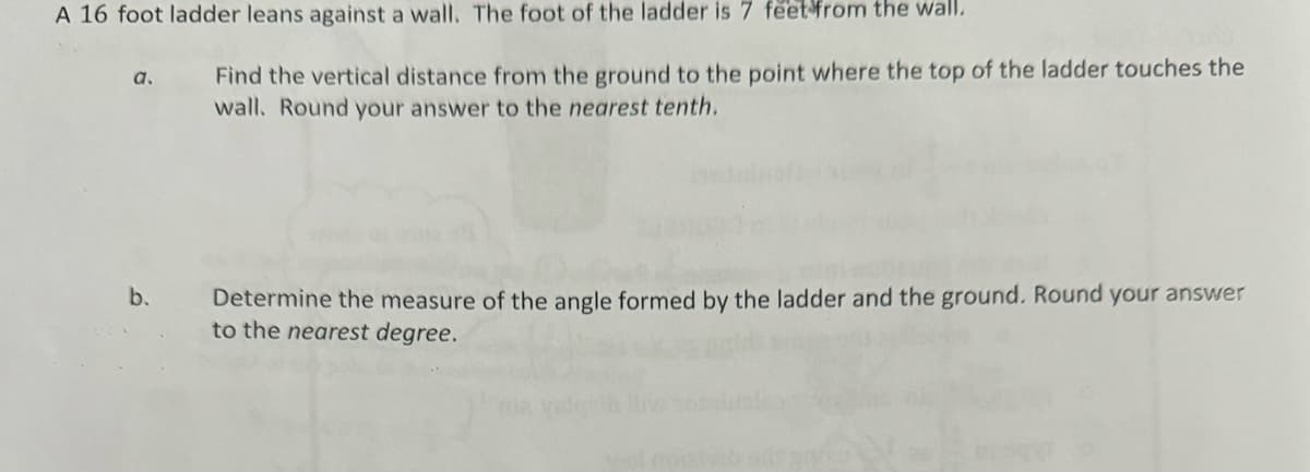 A 16 foot ladder leans against a wall. The foot of the ladder is 7 feet from the wall.
a.
b.
Find the vertical distance from the ground to the point where the top of the ladder touches the
wall. Round your answer to the nearest tenth.
Determine the measure of the angle formed by the ladder and the ground. Round your answer
to the nearest degree.