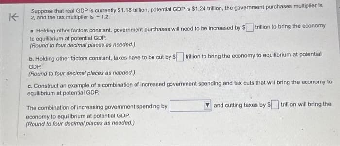 K
Suppose that real GDP is currently $1.18 trillion, potential GDP is $1.24 trillion, the government purchases multiplier is
2, and the tax multiplier is -1.2.
a. Holding other factors constant, government purchases will need to be increased by $
to equilibrium at potential GDP.
(Round to four decimal places as needed.)
trillion to bring the economy
b. Holding other factors constant, taxes have to be cut by $trillion to bring the economy to equilibrium at potential
GDP.
(Round to four decimal places as needed.)
c. Construct an example of a combination of increased government spending and tax cuts that will bring the economy to
equilibrium at potential GDP.
The combination of increasing government spending by
economy to equilibrium at potential GDP
(Round to four decimal places as needed.)
and cutting taxes by $trillion will bring the