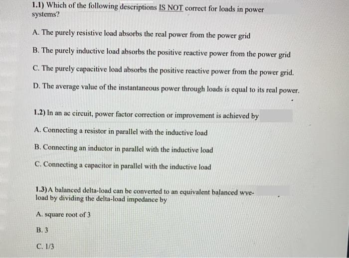 1.1) Which of the following descriptions IS NOT correct for loads in power
systems?
A. The purely resistive load absorbs the real power from the power grid
B. The purely inductive load absorbs the positive reactive power from the power grid
C. The purely capacitive load absorbs the positive reactive power from the power grid.
D. The average value of the instantaneous power through loads is equal to its real power.
1.2) In an ac circuit, power factor correction or improvement is achieved by
A. Connecting a resistor in parallel with the inductive load
B. Connecting an inductor in parallel with the inductive load
C. Connecting a capacitor in parallel with the inductive load
1.3)A balanced delta-load can be converted to an equivalent balanced wve-
load by dividing the delta-load impedance by
A. square root of 3
В.3
C. 1/3

