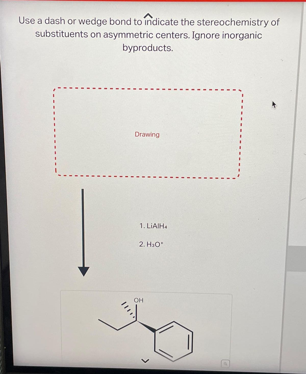 Use a dash or wedge bond to indicate the stereochemistry of
substituents on asymmetric centers. Ignore inorganic
byproducts.
Drawing
1. LiAlH4
2. H3O+
OH
a