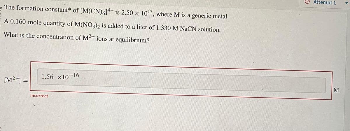 The formation constant* of [M(CN)614 is 2.50 × 10¹7, where M is a generic metal.
A 0.160 mole quantity of M(NO3)2 is added to a liter of 1.330 M NaCN solution.
What is the concentration of M2+ ions at equilibrium?
[M²+] =
1.56 X10-16
Incorrect
Attempt 1
M