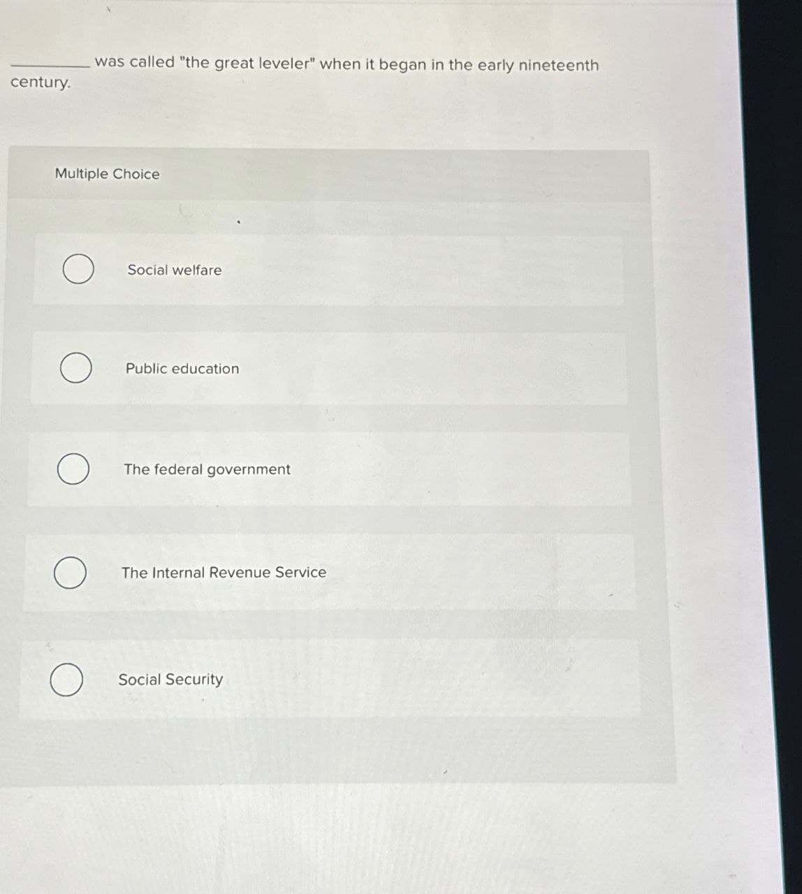 century.
I was called "the great leveler" when it began in the early nineteenth
Multiple Choice
Social welfare
Public education
The federal government
The Internal Revenue Service
Social Security
