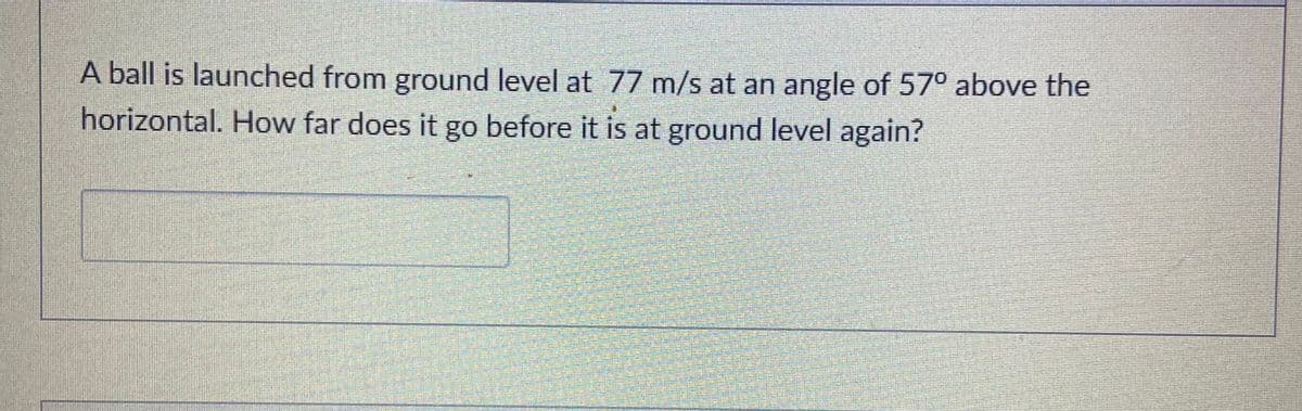 A ball is launched from ground level at 77 m/s at an angle of 57° above the
horizontal. How far does it go before it is at ground level again?
