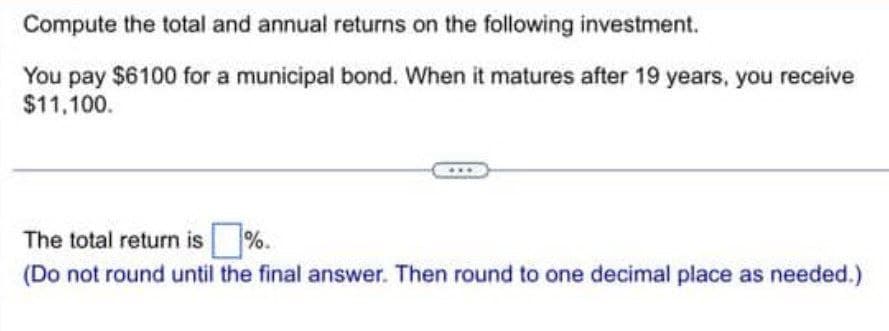 Compute the total and annual returns on the following investment.
You pay $6100 for a municipal bond. When it matures after 19 years, you receive
$11,100.
The total return is %.
(Do not round until the final answer. Then round to one decimal place as needed.)