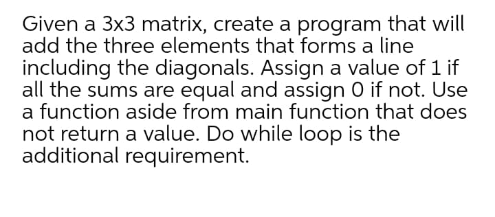 Given a 3x3 matrix, create a program that will
add the three elements that forms a line
including the diagonals. Assign a value of 1 if
all the sums are equal and assign 0 if not. Use
a function aside from main function that does
not return a value. Do while loop is the
additional requirement.
