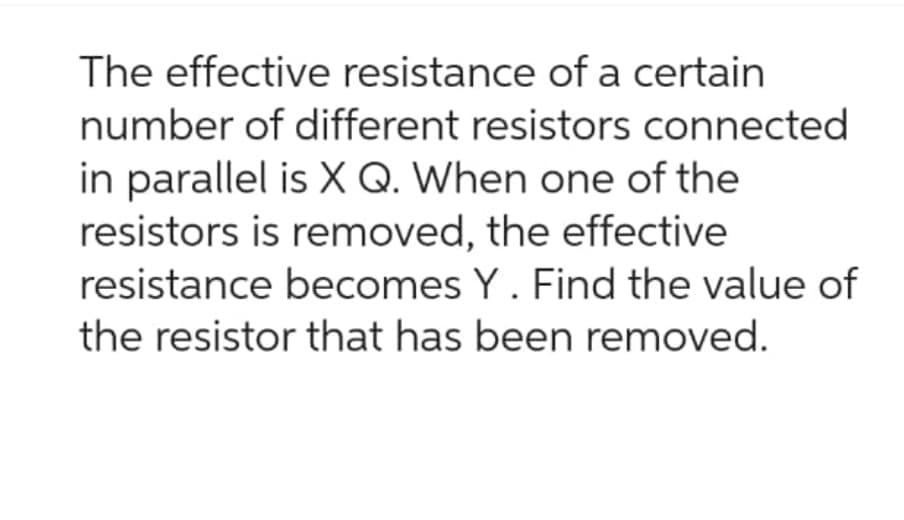 The effective resistance of a certain
number of different resistors connected
in parallel is X Q. When one of the
resistors is removed, the effective
resistance becomes Y. Find the value of
the resistor that has been removed.
