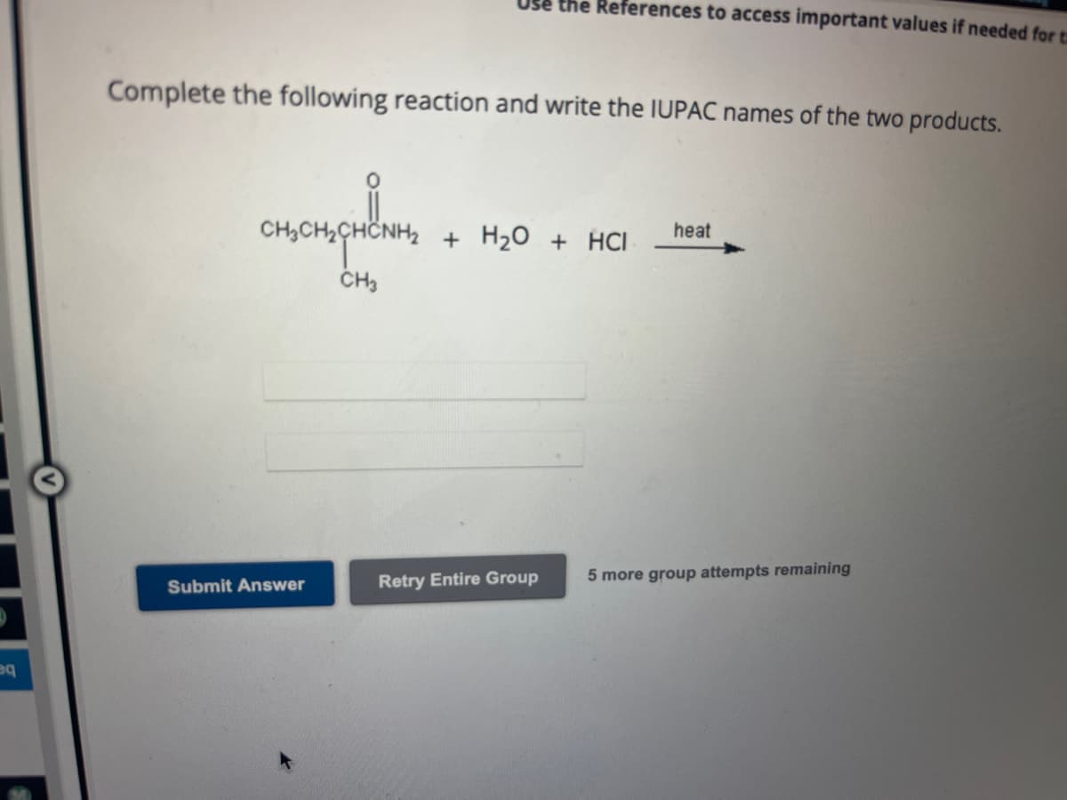 eq
Complete the following reaction and write the IUPAC names of the two products.
CHICHISCHE
CH3
Use the References to access important values if needed for t
Submit Answer
+ H₂O + HCI
Retry Entire Group
heat
5 more group attempts remaining