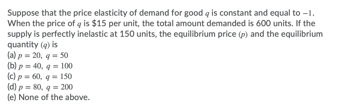 Suppose that the price elasticity of demand for good q is constant and equal to -1.
When the price of q is $15 per unit, the total amount demanded is 600 units. If the
supply is perfectly inelastic at 150 units, the equilibrium price (p) and the equilibrium
quantity (q) is
(a) p = 20, q = 50
(b) p = 40, q = 100
(c) p = 60, q = 150
(d) p = 80, q = 200
(e) None of the above.
