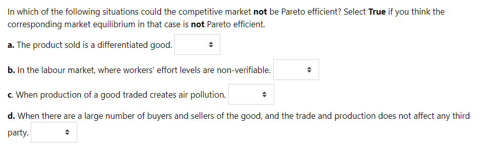 In which of the following situations could the competitive market not be Pareto efficient? Select True if you think the
corresponding market equilibrium in that case is not Pareto efficient.
a. The product sold is a differentiated good.
b. In the labour market, where workers' effort levels are non-verifiable.
c. When production of a good traded creates air pollution.
d. When there are a large number of buyers and sellers of the good, and the trade and production does not affect any third
party.
