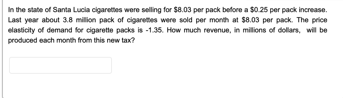 In the state of Santa Lucia cigarettes were selling for $8.03 per pack before a $0.25 per pack increase.
Last year about 3.8 million pack of cigarettes were sold per month at $8.03 per pack. The price
elasticity of demand for cigarette packs is -1.35. How much revenue, in millions of dollars, will be
produced each month from this new tax?
