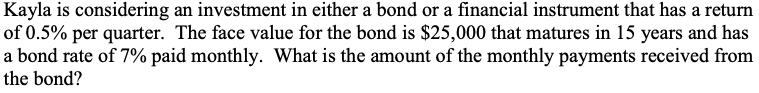 Kayla is considering an investment in either a bond or a financial instrument that has a return
of 0.5% per quarter. The face value for the bond is $25,000 that matures in 15 years and has
a bond rate of 7% paid monthly. What is the amount of the monthly payments received from
the bond?
