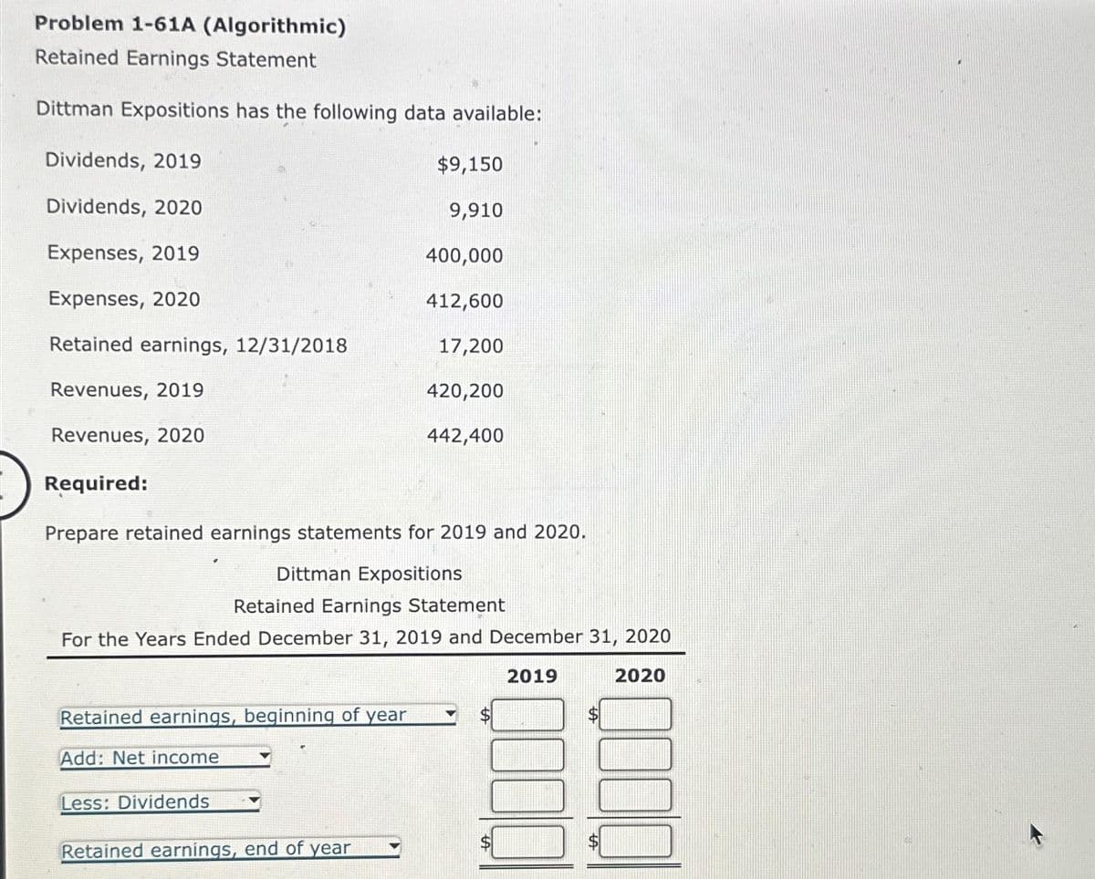 Problem 1-61A (Algorithmic)
Retained Earnings Statement
Dittman Expositions has the following data available:
Dividends, 2019
Dividends, 2020
Expenses, 2019
Expenses, 2020
Retained earnings, 12/31/2018
Revenues, 2019
Revenues, 2020
Required:
$9,150
9,910
Prepare retained earnings statements for 2019 and 2020.
Dittman Expositions
Retained earnings, beginning of year
Add: Net income
Less: Dividends
400,000
412,600
17,200
420,200
442,400
Retained Earnings Statement
For the Years Ended December 31, 2019 and December 31, 2020
2019
2020
Retained earnings, end of year
300