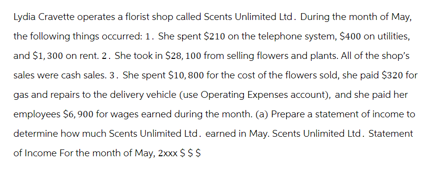 Lydia Cravette operates a florist shop called Scents Unlimited Ltd. During the month of May,
the following things occurred: 1. She spent $210 on the telephone system, $400 on utilities,
and $1,300 on rent. 2. She took in $28, 100 from selling flowers and plants. All of the shop's
sales were cash sales. 3. She spent $10,800 for the cost of the flowers sold, she paid $320 for
gas and repairs to the delivery vehicle (use Operating Expenses account), and she paid her
employees $6,900 for wages earned during the month. (a) Prepare a statement of income to
determine how much Scents Unlimited Ltd. earned in May. Scents Unlimited Ltd. Statement
of Income For the month of May, 2xxx $ $ $
