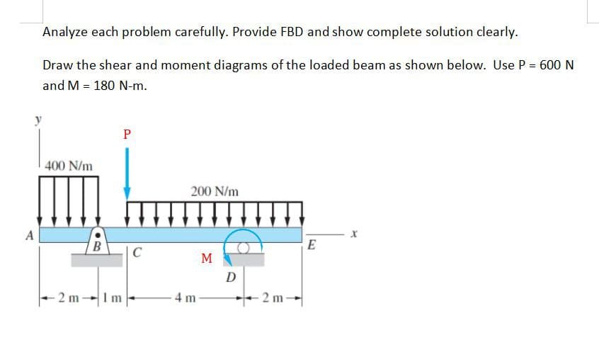 Analyze each problem carefully. Provide FBD and show complete solution clearly.
Draw the shear and moment diagrams of the loaded beam as shown below. Use P = 600 N
and M = 180 N-m.
y
A
400 N/m
-2 m
B
P
Im
C
200 N/m
4m
M
D
2 m-
E
X