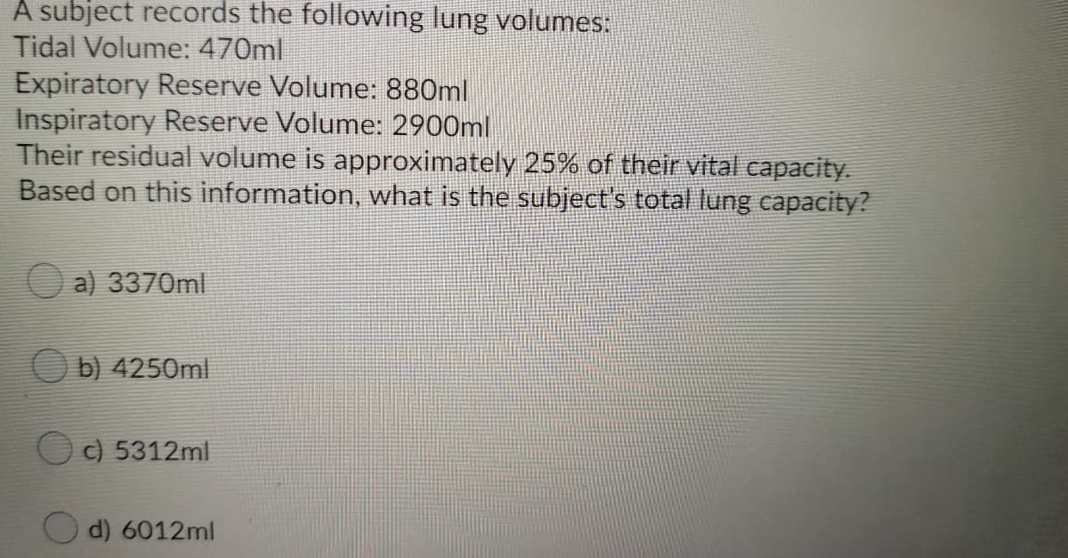 A subject records the following lung volumes:
Tidal Volume: 470ml
Expiratory Reserve Volume: 880ml
Inspiratory Reserve Volume: 2900ml
Their residual volume is approximately 25% of their vital capacity.
Based on this information, what is the subject's total lung capacity?
a) 3370ml
O b) 4250ml
OC) 5312ml
d) 6012ml
