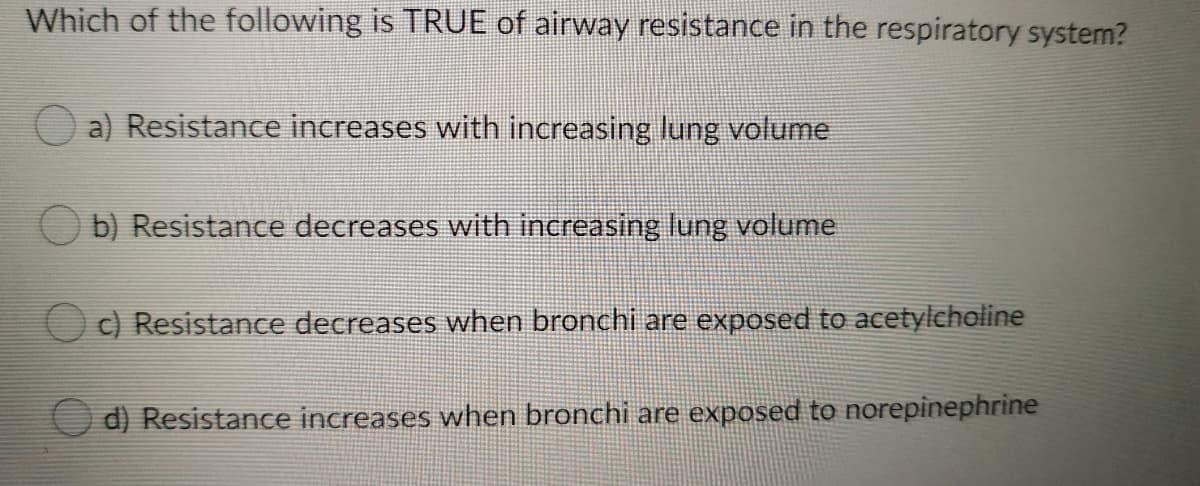 Which of the following is TRUE of airway resistance in the respiratory system?
O a) Resistance increases with increasing lung volume
b) Resistance decreases with increasing lung volume
Oc) Resistance decreases when bronchi are exposed to acetylcholine
d) Resistance increases when bronchi are exposed to norepinephrine
