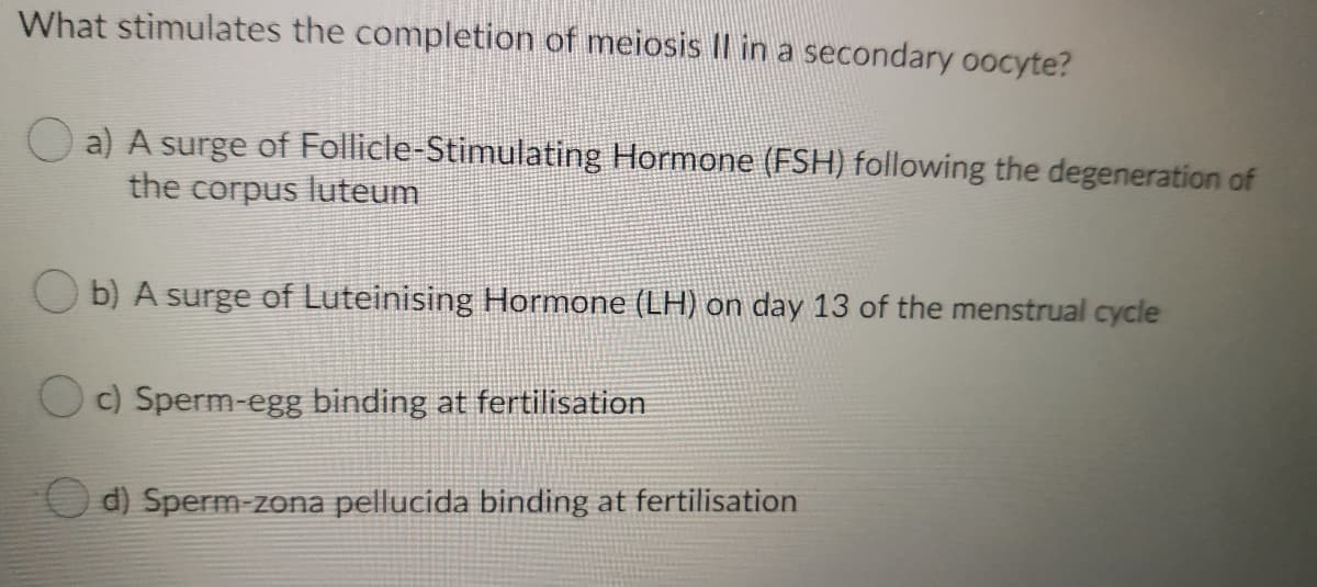 What stimulates the completion of meiosis Il in a secondary oocyte?
O a) A surge of Follicle-Stimulating Hormone (FSH) following the degeneration of
the corpus luteum
O b) A surge of Luteinising Hormone (LH) on day 13 of the menstrual cycle
O) Sperm-egg binding at fertilisation
d) Sperm-zona pellucida binding at fertilisation
