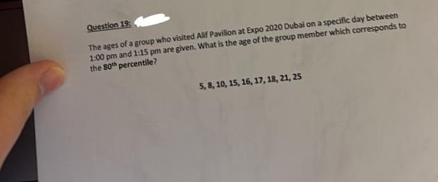 Question 19:
The ages of a group who visited Alif Pavilion at Expo 2020 Dubai on a specific day between
1:00 pm and 1:15 pm are given. What is the age of the group member which corresponds to
the 80th percentile?
5, 8, 10, 15, 16, 17, 18, 21, 25