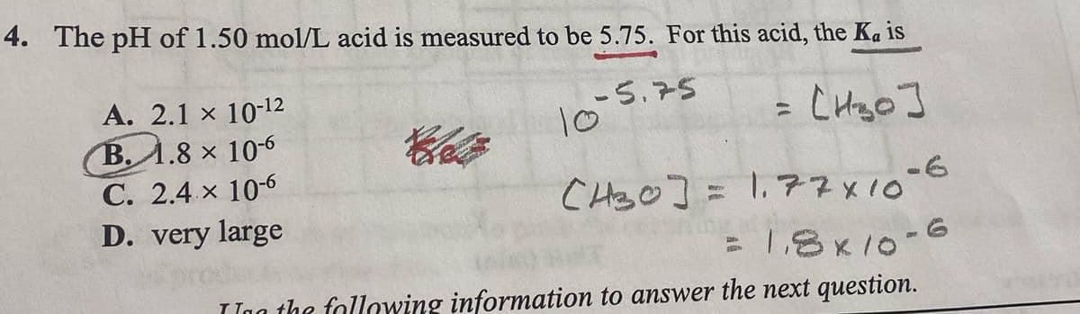 4. The pH of 1.50 mol/L acid is measured to be 5.75. For this acid, the Ka is
10-5.25
= [H₂₂0]
A. 2.1 x 10-¹2
B. 1.8 x 10-6
C. 2.4 x 10-6
D. very large
Chatz
(H30] = 1.77x10-6
= 1,8x10-6
In the following information to answer the next question.