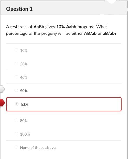 Question 1
A testcross of AaBb gives 10% Aabb progeny. What
percentage of the progeny will be either AB/ab or aB/ab?
10%
20%
40%
50%
60%
80%
O 100%
None of these above