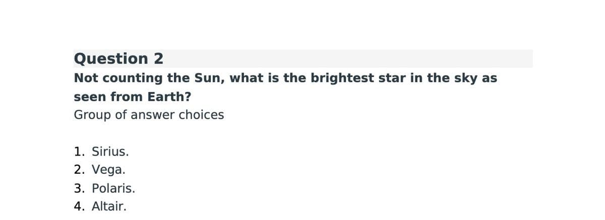Question 2
Not counting the Sun, what is the brightest star in the sky as
seen from Earth?
Group of answer choices
1. Sirius.
2. Vega.
3. Polaris.
4. Altair.