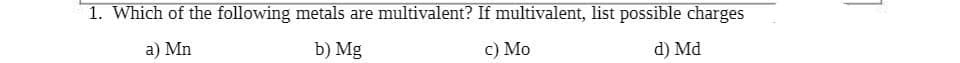 1. Which of the following metals are multivalent? If multivalent, list possible charges
a) Mn
b) Mg
c) Mo
d) Md