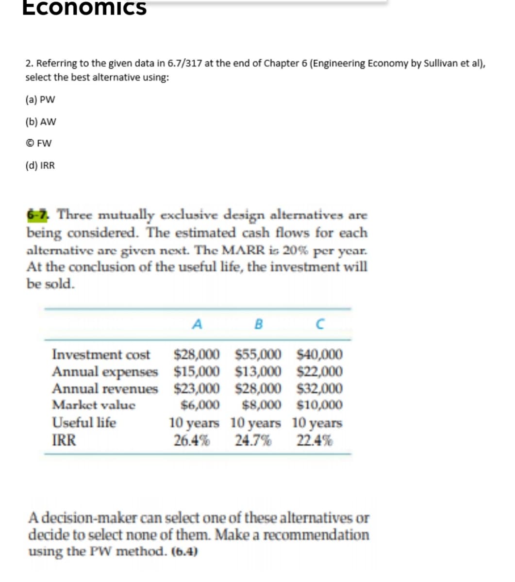 EconomicS
2. Referring to the given data in 6.7/317 at the end of Chapter 6 (Engineering Economy by Sullivan et al),
select the best alternative using:
(a) PW
(b) AW
© FW
(d) IRR
6-7. Three mutually exclusive design alternatives are
being considered. The estimated cash flows for each
alternative are given next. The MARR is 20% per year.
At the conclusion of the useful life, the investment will
be sold.
A
в
$28,000 $55,000 $40,000
Annual expenses $15,000 $13,000 $22,000
Annual revenues $23,000 $28,000 $32,000
$6,000 $8,000 $10,000
Investment cost
Market value
Useful life
10 years 10 years 10 years
26.4% 24.7% 22.4%
IRR
A decision-maker can select one of these alternatives or
decide to select none of them. Make a recommendation
using the PW method. (6.4)
