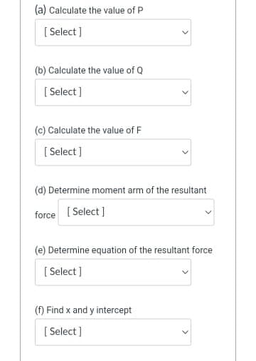 (a) Calculate the value of P
[ Select ]
(b) Calculate the value of Q
[ Select ]
(c) Calculate the value of F
[ Select ]
(d) Determine moment arm of the resultant
force [ Select ]
(e) Determine equation of the resultant force
[ Select ]
(f) Find x and y intercept
[ Select ]
>
