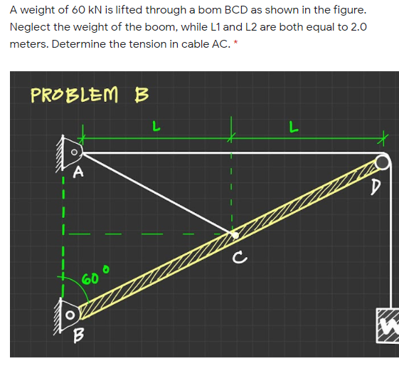 A weight of 60 kN is lifted through a bom BCD as shown in the figure.
Neglect the weight of the boom, while L1 and L2 are both equal to 2.0
meters. Determine the tension in cable AC. *
PROBLEM B
C
60
B

