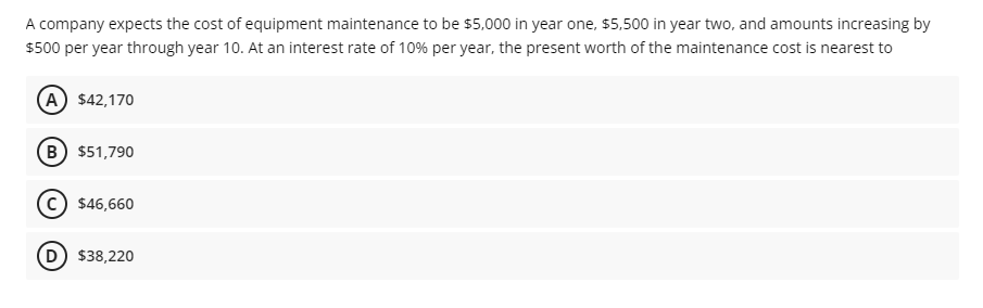 A company expects the cost of equipment maintenance to be $5,000 in year one, s$5,500 in year two, and amounts increasing by
$500 per year through year 10. At an interest rate of 10% per year, the present worth of the maintenance cost is nearest to
A) $42,170
B $51,790
$46,660
D) $38,220
