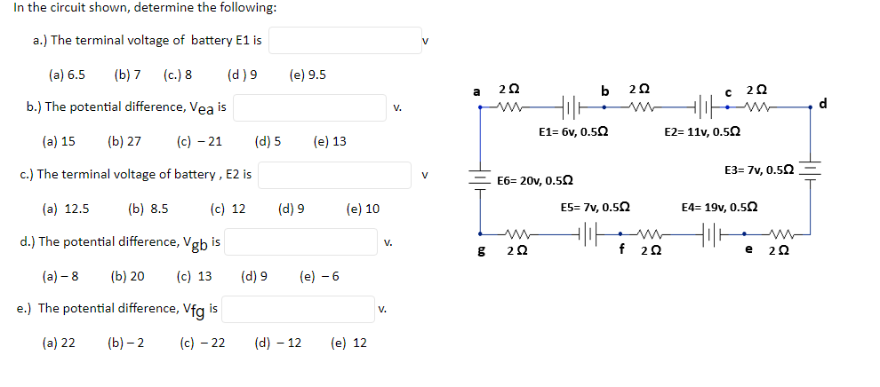 In the circuit shown, determine the following:
a.) The terminal voltage of battery E1 is
(a) 6.5
(b) 7
(c.) 8
(d) 9
(e) 9.5
a
b.) The potential difference, Vea is
d
v.
E1= 6v, 0,50
E2= 11v, 0.52
(a) 15
(b) 27
(c) – 21
(d) 5
(e) 13
c.) The terminal voltage of battery , E2 is
E3= 7v, 0.52
V
E6= 20v, 0.52
(а) 12.5
(b) 8.5
(c) 12
(d) 9
(e) 10
E5= 7v. 0.5Q
E4= 19v, 0,5Q
d.) The potential difference, Vgb is
V.
f 28
e
(а) — 8
(b) 20
(c) 13
(d) 9
(e) - 6
e.) The potential difference, Vfg is
V.
(a) 22
(b) – 2
(c) – 22
(d) – 12
(e) 12
