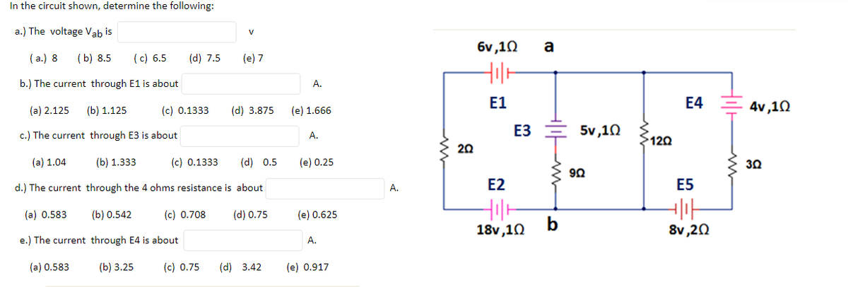 In the circuit shown, determine the following:
a.) The voltage Vab is
V
6v,10
a
( a.) 8
(b) 8.5
(c) 6.5
(d) 7.5
(e) 7
b.) The current through E1 is about
A.
E1
E4
4v ,10
(a) 2.125
(b) 1.125
(c) 0.1333
(d) 3.875
(e) 1.666
ЕЗ
5v,10
c.) The current through E3 is about
A.
120
20
(a) 1.04
(b) 1.333
(c) 0.1333
(d) 0.5
(e) 0.25
30
92
d.) The current through the 4 ohms resistance is about
E2
E5
A.
(a) 0.583
(b) 0.542
(c) 0.708
(d) 0.75
(e) 0.625
18v,10
b
8v,20
e.) The current through E4 is about
A.
(a) 0.583
(b) 3.25
(c) 0.75
(d) 3.42
(e) 0.917
