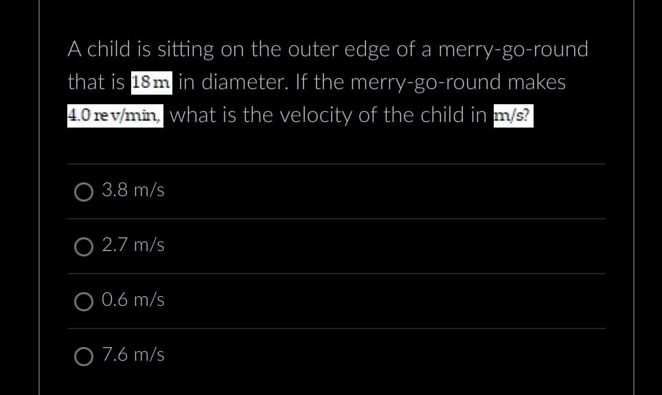 A child is sitting on the outer edge of a merry-go-round
that is 18m in diameter. If the merry-go-round makes
4.0 rev/min, what is the velocity of the child in m/s?
3.8 m/s
O2.7 m/s
0.6 m/s
O 7.6 m/s