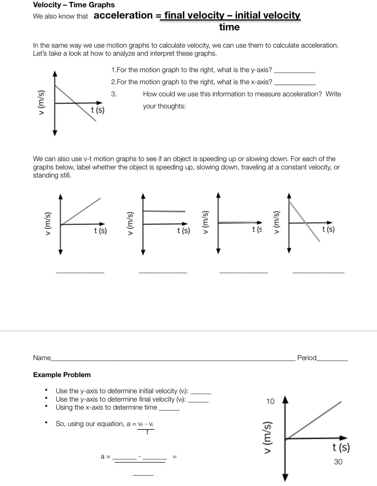 Velocity - Time Graphs
We also know that acceleration = final velocity - initial velocity
time
In the same way we use motion graphs to calculate velocity, we can use them to calculate acceleration.
Let's take a look at how to analyze and interpret these graphs.
A
t (s)
(s/w) A
Name
We can also use v-t motion graphs to see if an object is speeding up or slowing down. For each of the
graphs below, label whether the object is speeding up, slowing down, traveling at a constant velocity, or
standing still.
Example Problem
t (s)
1.For the motion graph to the right, what is the y-axis?
2. For the motion graph to the right, what is the x-axis?
3.
How could we use this information to measure acceleration? Write
your thoughts:
a =
t (s)
Use the y-axis to determine initial velocity (vi):
Use the y-axis to determine final velocity (v₁):
Using the x-axis to determine time
So, using our equation, a = vf - Vi
t (s
Period
(s/w) A
t (s)
10
ik
t (s)
30