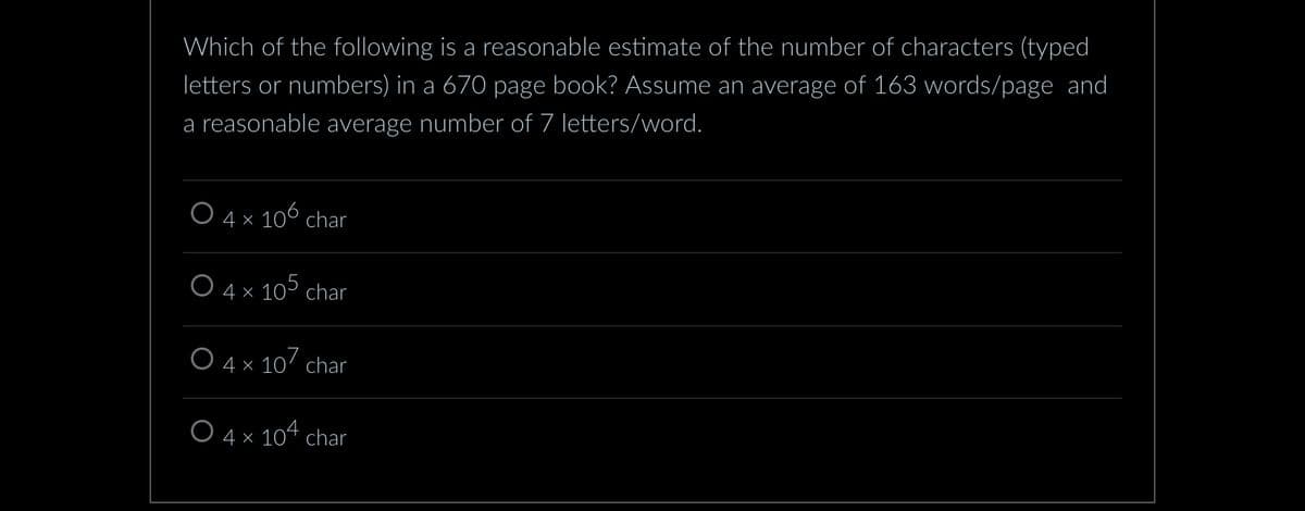 Which of the following is a reasonable estimate of the number of characters (typed
letters or numbers) in a 670 page book? Assume an average of 163 words/page and
a reasonable average number of 7 letters/word.
O 4 × 106 char
O 4 x 105 char
O 4 × 107 char
O 4 × 104 char