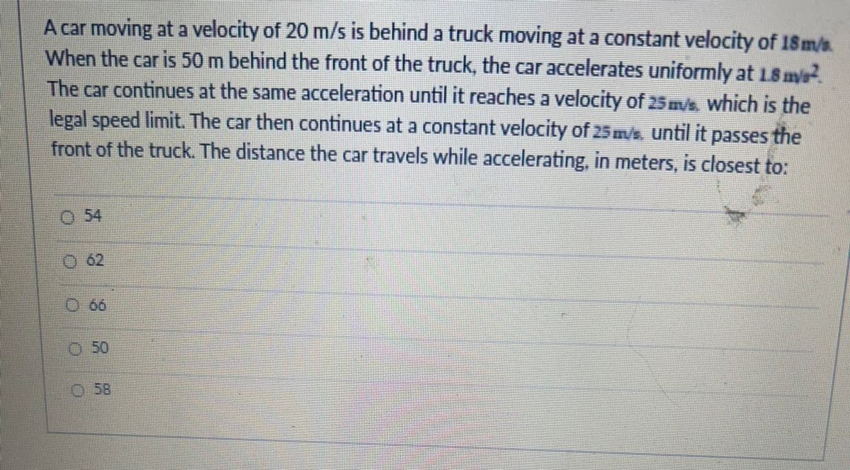 A car moving at a velocity of 20 m/s is behind a truck moving at a constant velocity of 18 m/s
When the car is 50 m behind the front of the truck, the car accelerates uniformly at 1.8 mys²
The car continues at the same acceleration until it reaches a velocity of 25 m/s, which is the
legal speed limit. The car then continues at a constant velocity of 25 m/s, until it passes the
front of the truck. The distance the car travels while accelerating, in meters, is closest to:
0 54
Ⓒ 58