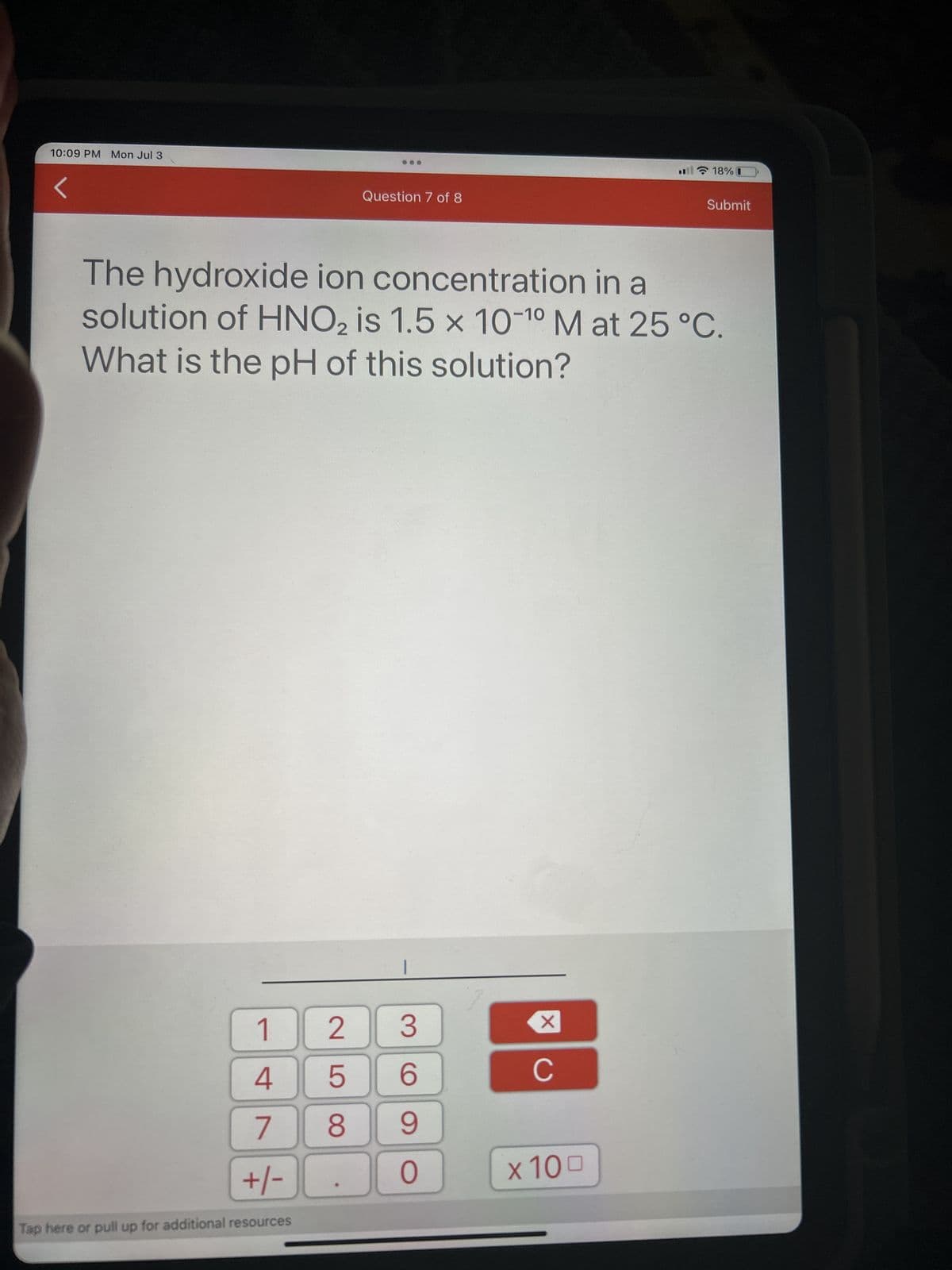 10:09 PM Mon Jul 3
1
4
7
+/-
Tap here or pull up for additional resources
25
Question 7 of 8
The hydroxide ion concentration in a
solution of HNO₂ is 1.5 x 10-10 M at 25 °C.
What is the pH of this solution?
8
3
6
9
0
XU
с
18% 0
x 100
Submit