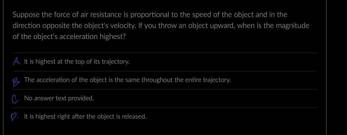 Suppose the force of air resistance is proportional to the speed of the object and in the
direction opposite the object's velocity. If you throw an object upward, when is the magnitude
of the object's acceleration highest?
A. It is highest at the top of its trajectory.
B
The acceleration of the object is the same throughout the entire trajectory.
No answer text provided.
It is highest right after the object is released.