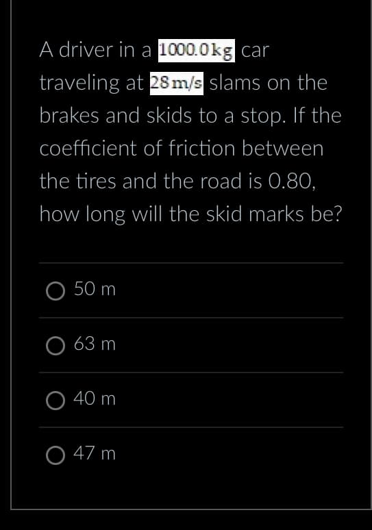 A driver in a 1000.0kg car
traveling at 28 m/s slams on the
brakes and skids to a stop. If the
coefficient of friction between
the tires and the road is 0.80,
how long will the skid marks be?
O 50 m
63 m
40 m
O 47 m