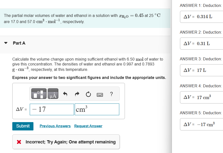 The partial molar volumes of water and ethanol in a solution with H₂O
are 17.0 and 57.0 cm³.mol-¹, respectively.
Part A
AV =
Calculate the volume change upon mixing sufficient ethanol with 6.50 mol of water to
give this concentration. The densities of water and ethanol are 0.997 and 0.7893
g-cm-³, respectively, at this temperature.
Express your answer to two significant figures and include the appropriate units.
Submit
17
μA
3
cm³
Previous Answers Request Answer
?
=
X Incorrect; Try Again; One attempt remaining
0.45 at 25 °C
ANSWER 1: Deduction:
AV = 0.314 L
ANSWER 2: Deduction:
AV = 0.31 L
ANSWER 3: Deduction:
AV = 17 L
ANSWER 4: Deduction:
AV = 17 cm³
ANSWER 5: Deduction:
AV = -17 cm³